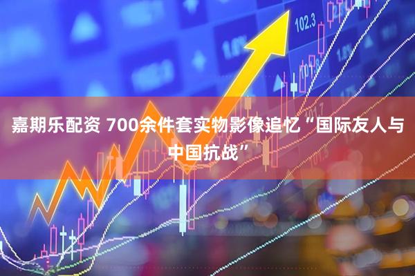 嘉期乐配资 700余件套实物影像追忆“国际友人与中国抗战”