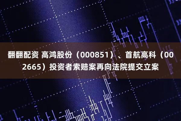 翻翻配资 高鸿股份（000851）、首航高科（002665）投资者索赔案再向法院提交立案
