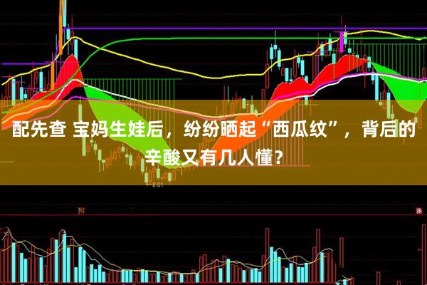 配先查 宝妈生娃后，纷纷晒起“西瓜纹”，背后的辛酸又有几人懂？