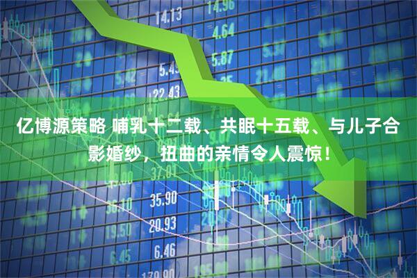 亿博源策略 哺乳十二载、共眠十五载、与儿子合影婚纱，扭曲的亲情令人震惊！