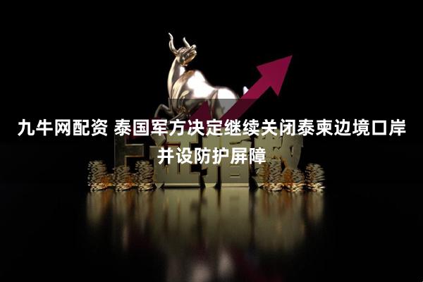 九牛网配资 泰国军方决定继续关闭泰柬边境口岸并设防护屏障