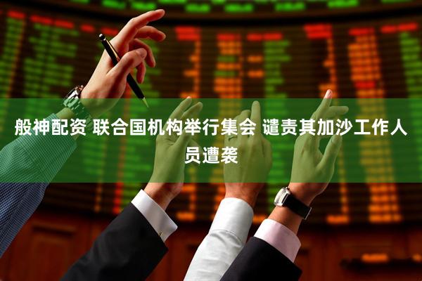 般神配资 联合国机构举行集会 谴责其加沙工作人员遭袭