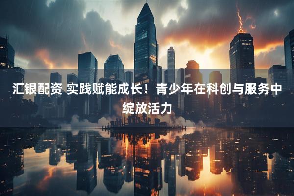 汇银配资 实践赋能成长！青少年在科创与服务中绽放活力