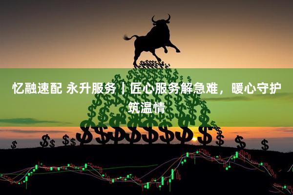 忆融速配 永升服务｜匠心服务解急难，暖心守护筑温情