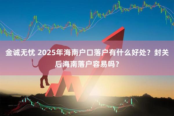 金诚无忧 2025年海南户口落户有什么好处？封关后海南落户容易吗？