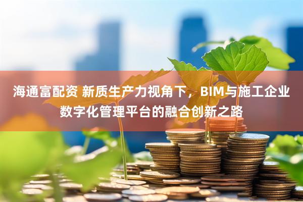 海通富配资 新质生产力视角下，BIM与施工企业数字化管理平台的融合创新之路