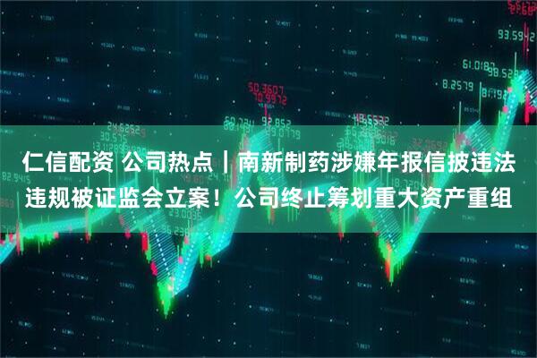 仁信配资 公司热点｜南新制药涉嫌年报信披违法违规被证监会立案！公司终止筹划重大资产重组