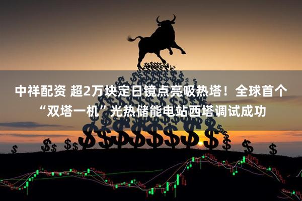 中祥配资 超2万块定日镜点亮吸热塔！全球首个“双塔一机”光热储能电站西塔调试成功
