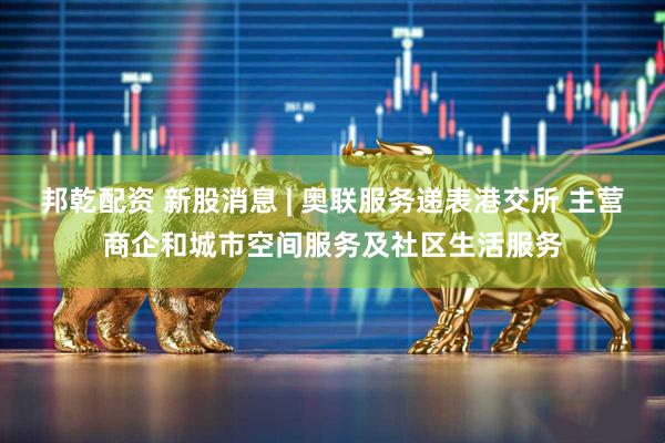 邦乾配资 新股消息 | 奥联服务递表港交所 主营商企和城市空间服务及社区生活服务