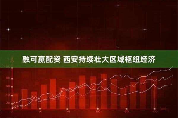 融可赢配资 西安持续壮大区域枢纽经济