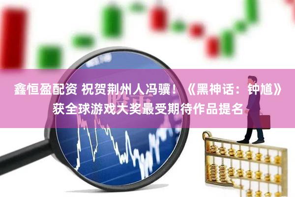 鑫恒盈配资 祝贺荆州人冯骥！《黑神话：钟馗》获全球游戏大奖最受期待作品提名