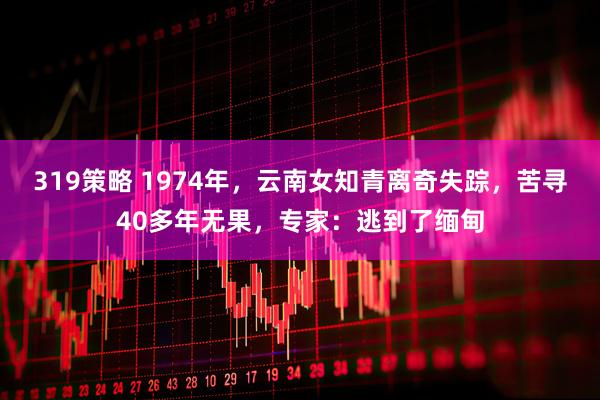 319策略 1974年，云南女知青离奇失踪，苦寻40多年无果，专家：逃到了缅甸