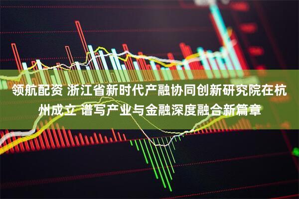 领航配资 浙江省新时代产融协同创新研究院在杭州成立 谱写产业与金融深度融合新篇章