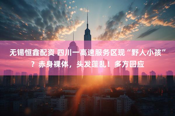 无锡恒鑫配资 四川一高速服务区现“野人小孩”？赤身裸体，头发蓬乱！多方回应