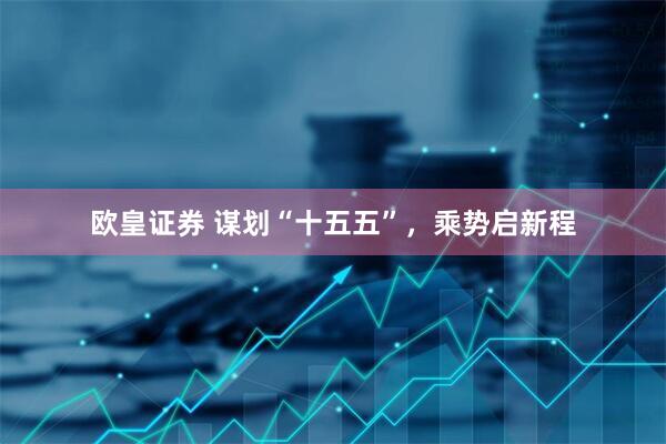 欧皇证券 谋划“十五五”，乘势启新程