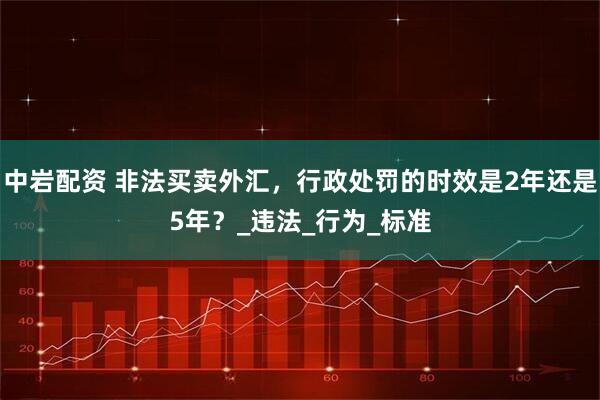 中岩配资 非法买卖外汇，行政处罚的时效是2年还是5年？_违法_行为_标准