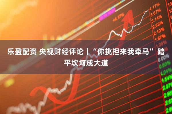 乐盈配资 央视财经评论丨“你挑担来我牵马” 踏平坎坷成大道