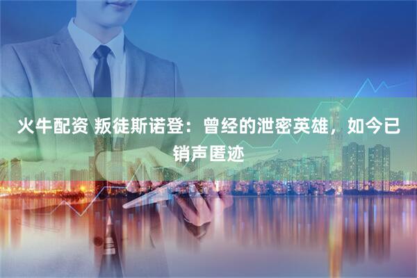 火牛配资 叛徒斯诺登：曾经的泄密英雄，如今已销声匿迹